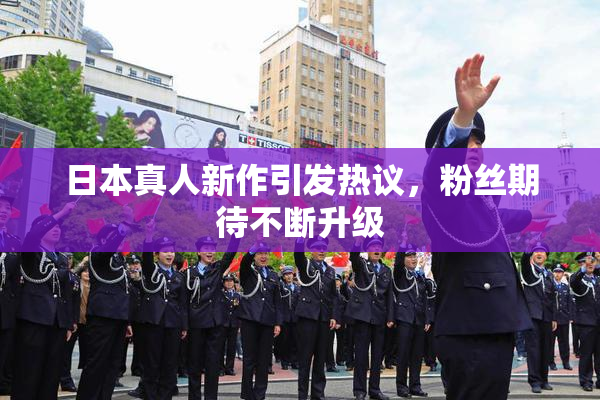 日本真人新作引发热议，粉丝期待不断升级