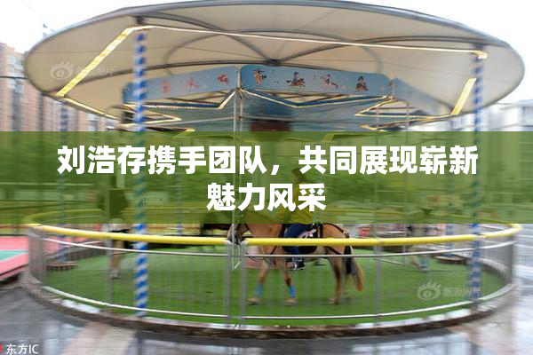 刘浩存携手团队，共同展现崭新魅力风采