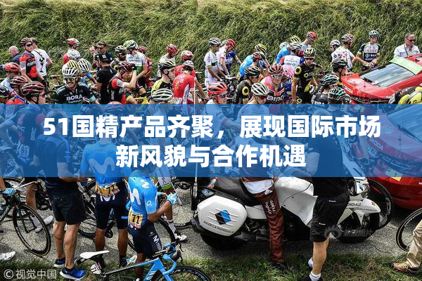 51国精产品齐聚，展现国际市场新风貌与合作机遇