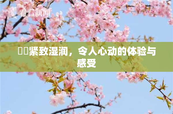 妺妺紧致湿润，令人心动的体验与感受