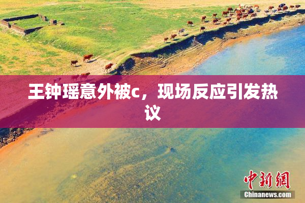 王钟瑶意外被c，现场反应引发热议