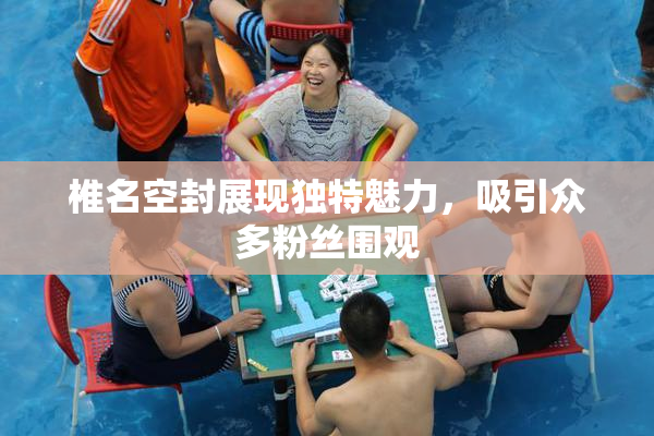 椎名空封展现独特魅力，吸引众多粉丝围观