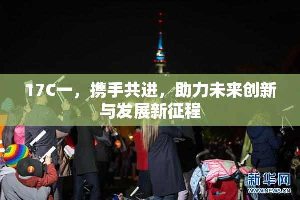 17C一，携手共进，助力未来创新与发展新征程