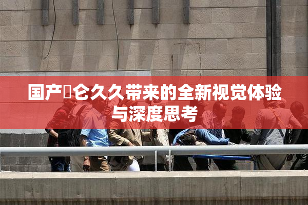 国产婬仑久久带来的全新视觉体验与深度思考