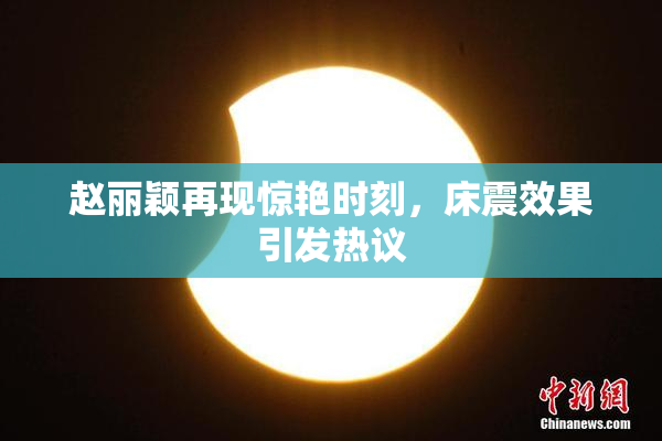 赵丽颖再现惊艳时刻，床震效果引发热议