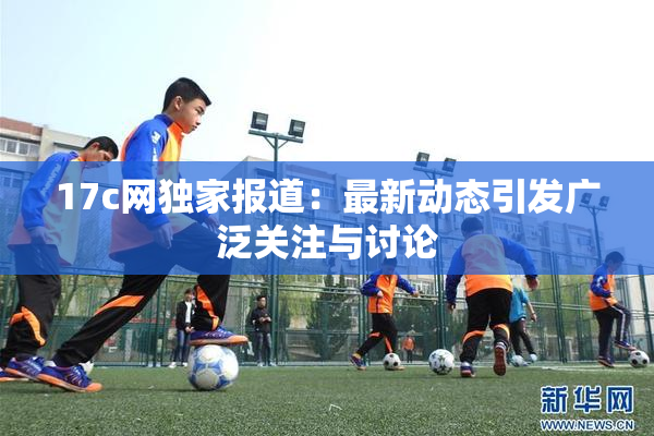 17c网独家报道：最新动态引发广泛关注与讨论
