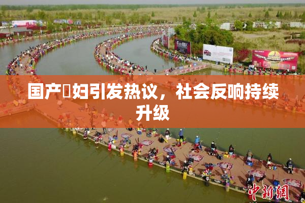 国产婬妇引发热议，社会反响持续升级