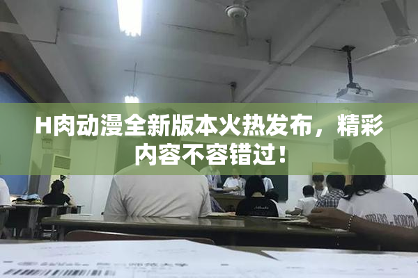 H肉动漫全新版本火热发布，精彩内容不容错过！