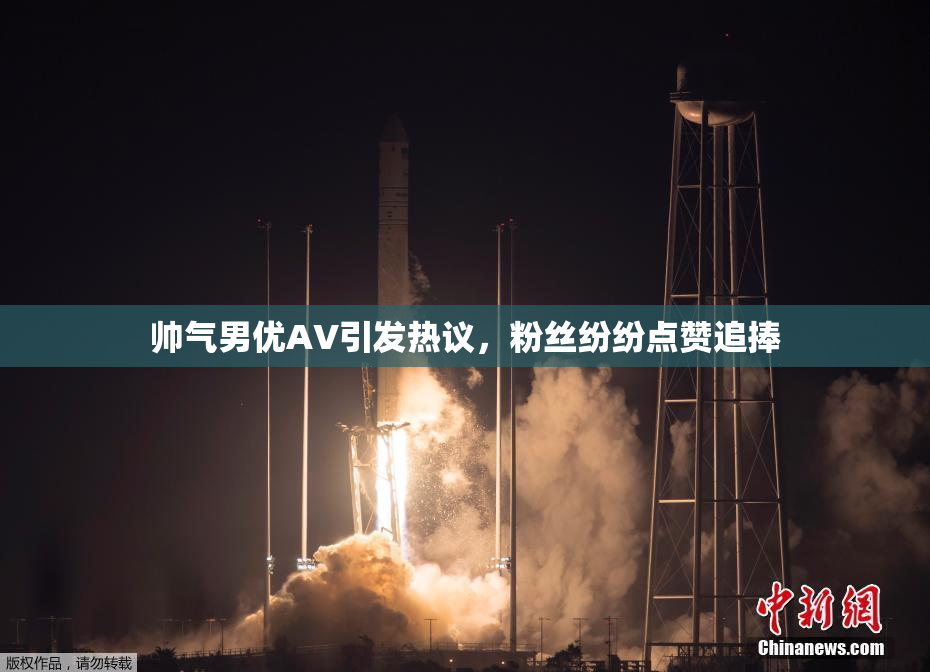 帅气男优AV引发热议，粉丝纷纷点赞追捧