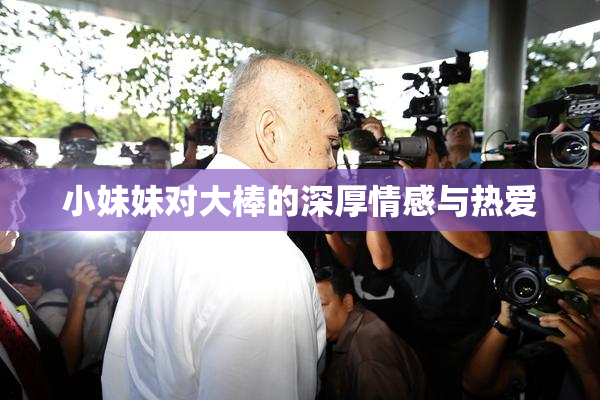 小妹妹对大棒的深厚情感与热爱