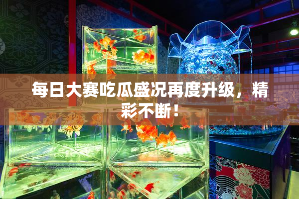 每日大赛吃瓜盛况再度升级，精彩不断！