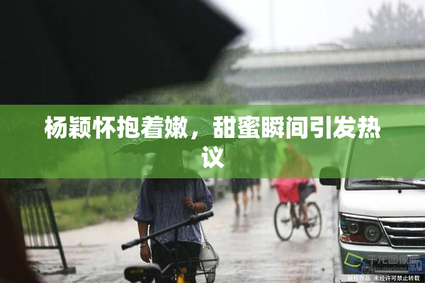 杨颖怀抱着嫩，甜蜜瞬间引发热议