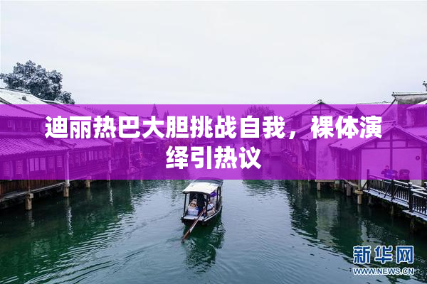 迪丽热巴大胆挑战自我，裸体演绎引热议