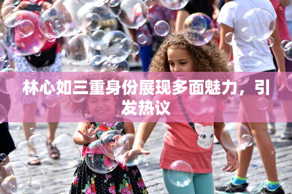 林心如三重身份展现多面魅力，引发热议