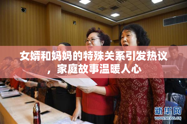 女婿和妈妈的特殊关系引发热议，家庭故事温暖人心