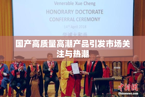 国产高质量高潮产品引发市场关注与热潮
