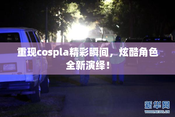 重现cospla精彩瞬间，炫酷角色全新演绎！