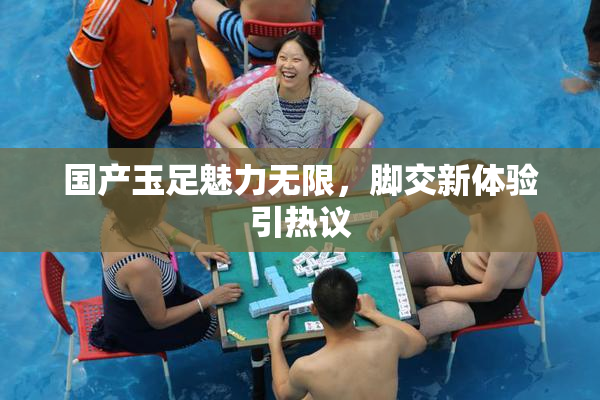 国产玉足魅力无限，脚交新体验引热议