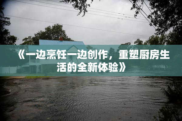 《一边烹饪一边创作，重塑厨房生活的全新体验》