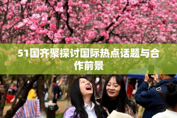 51国齐聚探讨国际热点话题与合作前景