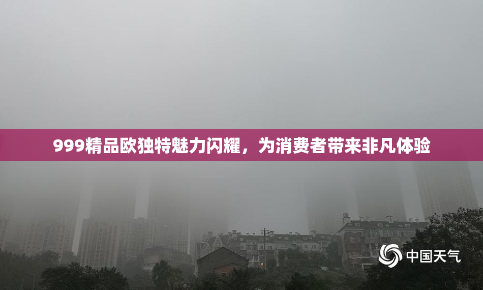 999精品欧独特魅力闪耀，为消费者带来非凡体验