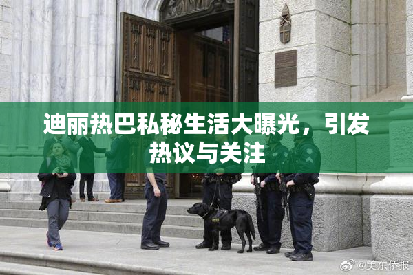 迪丽热巴私秘生活大曝光，引发热议与关注