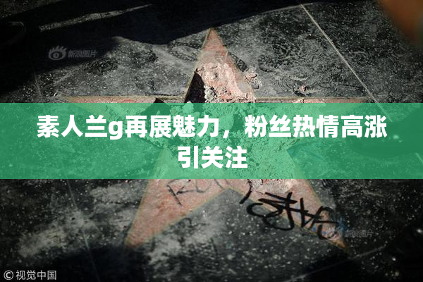 素人兰g再展魅力，粉丝热情高涨引关注