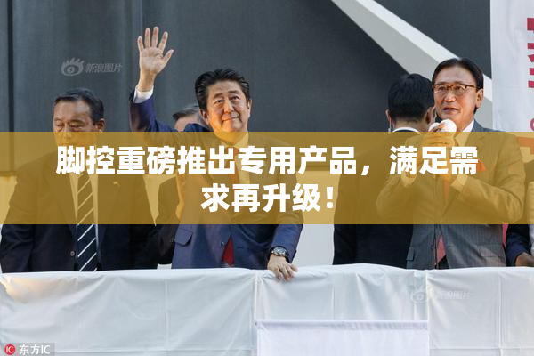 脚控重磅推出专用产品，满足需求再升级！