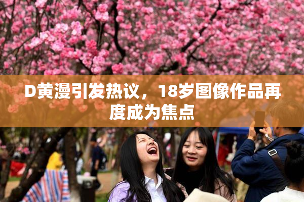D黄漫引发热议，18岁图像作品再度成为焦点
