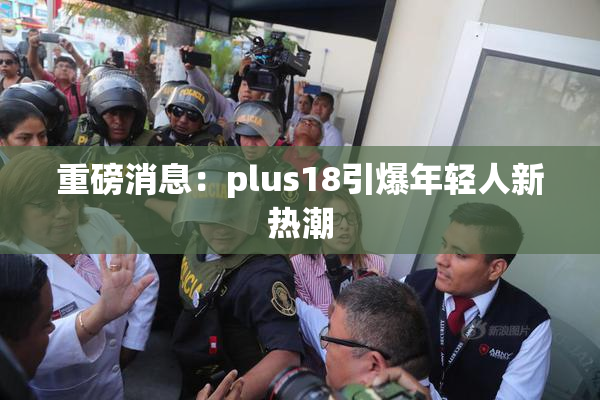 重磅消息：plus18引爆年轻人新热潮