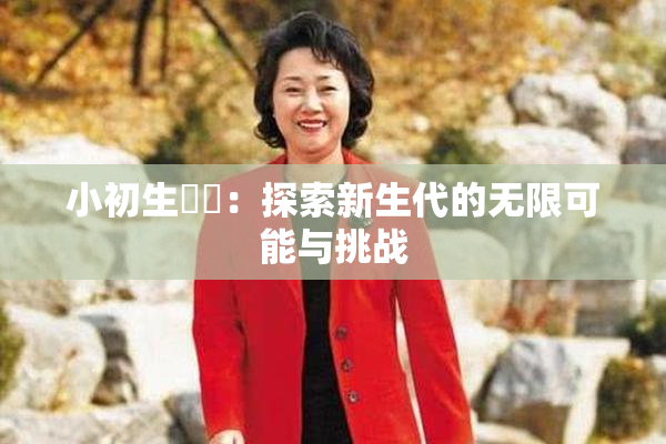 小初生❌‌：探索新生代的无限可能与挑战