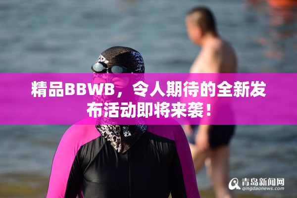 精品BBWB，令人期待的全新发布活动即将来袭！