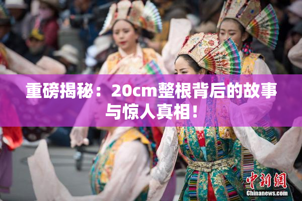 重磅揭秘：20cm整根背后的故事与惊人真相！