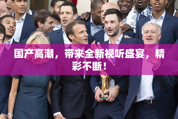国产高潮，带来全新视听盛宴，精彩不断！