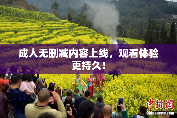 成人无删减内容上线，观看体验更持久！