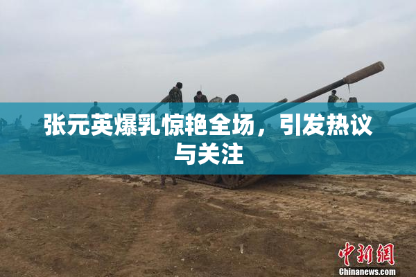 张元英爆乳惊艳全场，引发热议与关注