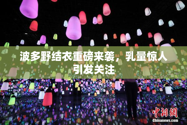 波多野结衣重磅来袭，乳量惊人引发关注