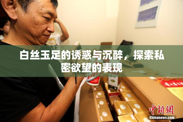 白丝玉足的诱惑与沉醉，探索私密欲望的表现