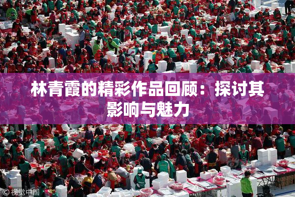 林青霞的精彩作品回顾：探讨其影响与魅力