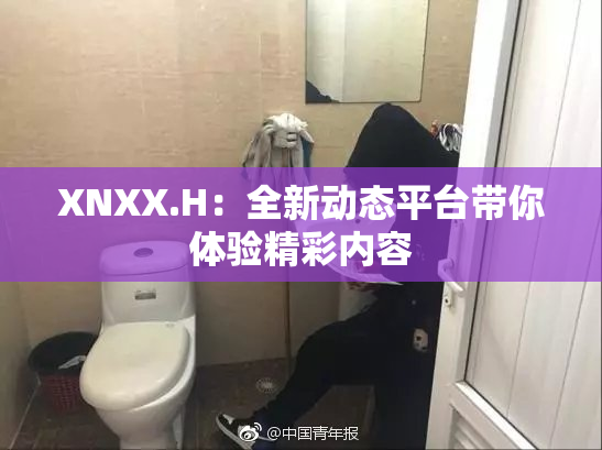 XNXX.H：全新动态平台带你体验精彩内容