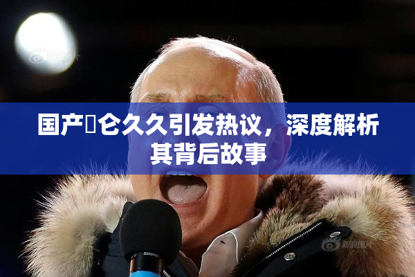 国产婬仑久久引发热议，深度解析其背后故事