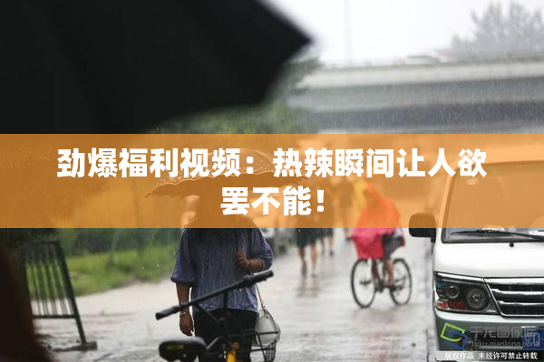 劲爆福利视频：热辣瞬间让人欲罢不能！