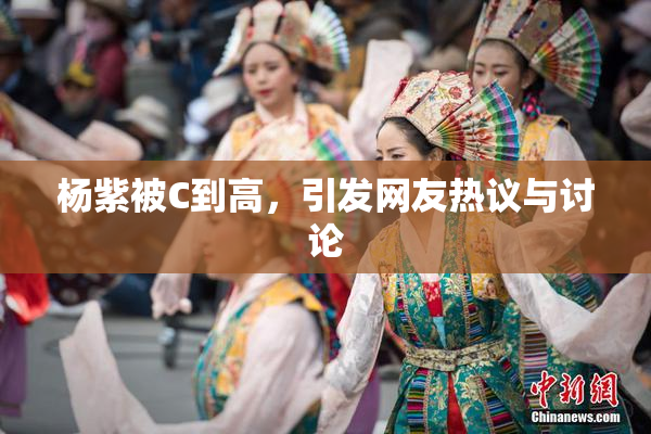 杨紫被C到高，引发网友热议与讨论