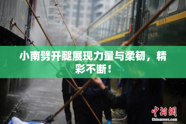 小南劈开腿展现力量与柔韧，精彩不断！