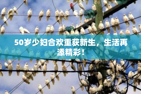 50岁少妇合欢重获新生，生活再添精彩！