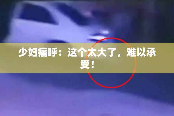 少妇痛呼：这个太大了，难以承受！