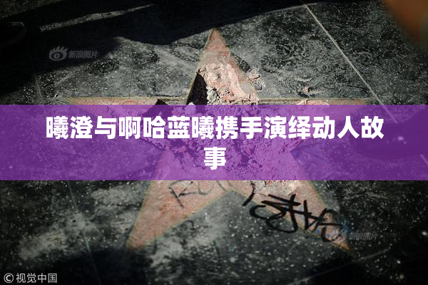 曦澄与啊哈蓝曦携手演绎动人故事