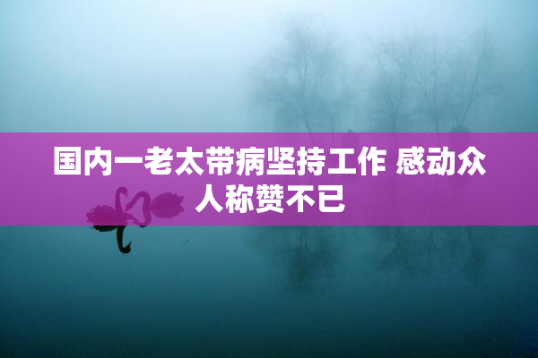 国内一老太带病坚持工作 感动众人称赞不已