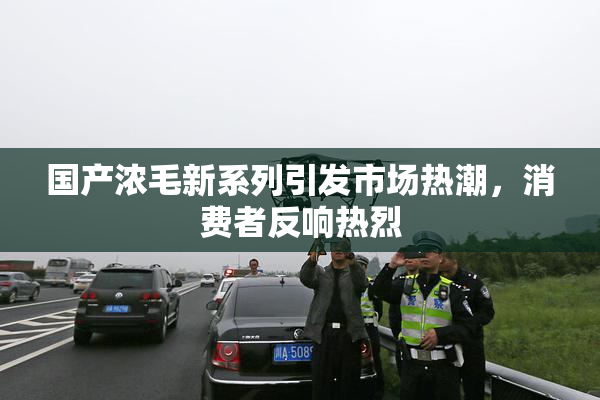 国产浓毛新系列引发市场热潮，消费者反响热烈