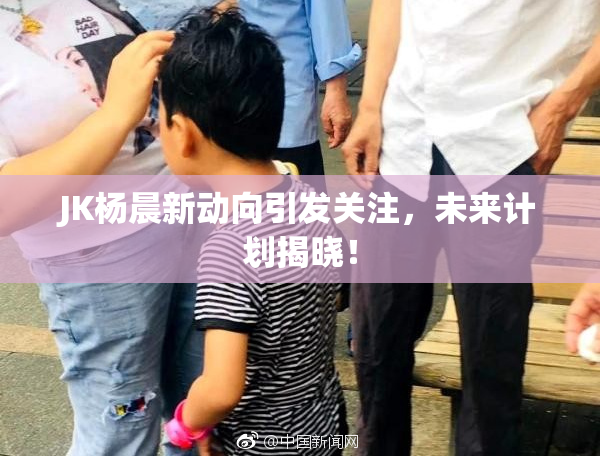 JK杨晨新动向引发关注，未来计划揭晓！